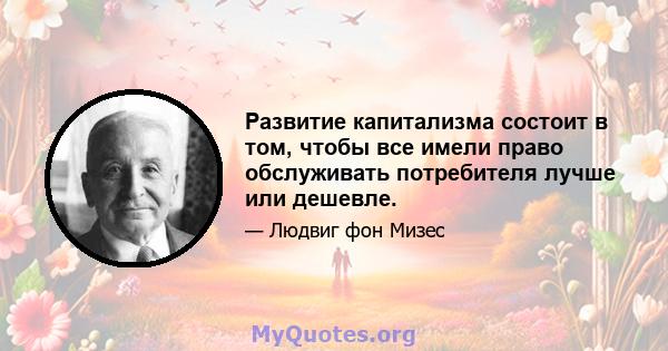 Развитие капитализма состоит в том, чтобы все имели право обслуживать потребителя лучше или дешевле.