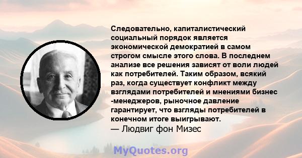 Следовательно, капиталистический социальный порядок является экономической демократией в самом строгом смысле этого слова. В последнем анализе все решения зависят от воли людей как потребителей. Таким образом, всякий