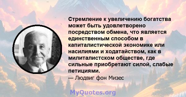 Стремление к увеличению богатства может быть удовлетворено посредством обмена, что является единственным способом в капиталистической экономике или насилиями и ходатайством, как в милиталистском обществе, где сильные