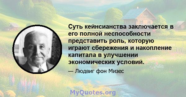 Суть кейнсианства заключается в его полной неспособности представить роль, которую играют сбережения и накопление капитала в улучшении экономических условий.