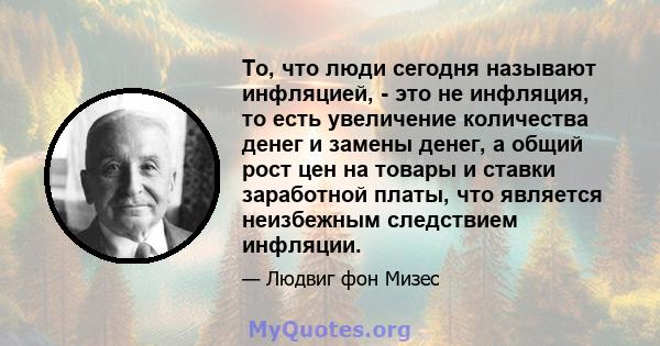 То, что люди сегодня называют инфляцией, - это не инфляция, то есть увеличение количества денег и замены денег, а общий рост цен на товары и ставки заработной платы, что является неизбежным следствием инфляции.