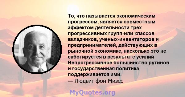 То, что называется экономическим прогрессом, является совместным эффектом деятельности трех прогрессивных групп-или классов вкладчиков, ученых-инвентаторов и предпринимателей, действующих в рыночной экономике, насколько 