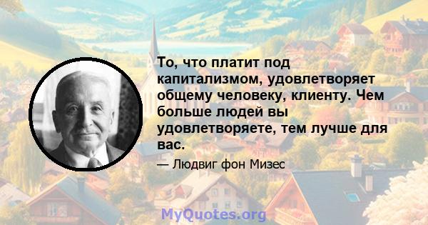 То, что платит под капитализмом, удовлетворяет общему человеку, клиенту. Чем больше людей вы удовлетворяете, тем лучше для вас.