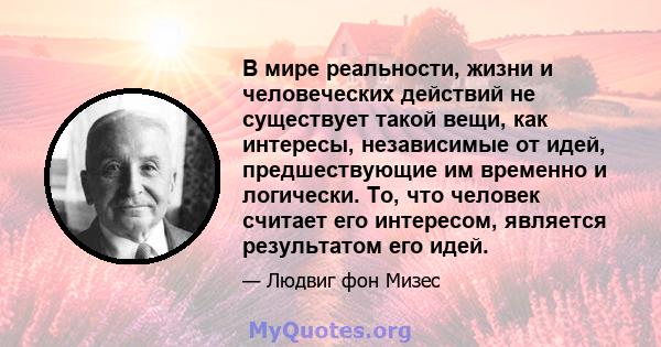 В мире реальности, жизни и человеческих действий не существует такой вещи, как интересы, независимые от идей, предшествующие им временно и логически. То, что человек считает его интересом, является результатом его идей.