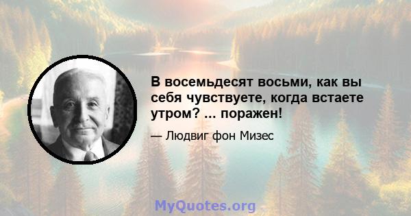 В восемьдесят восьми, как вы себя чувствуете, когда встаете утром? ... поражен!