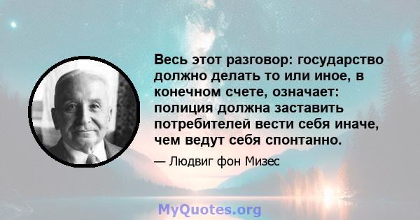 Весь этот разговор: государство должно делать то или иное, в конечном счете, означает: полиция должна заставить потребителей вести себя иначе, чем ведут себя спонтанно.