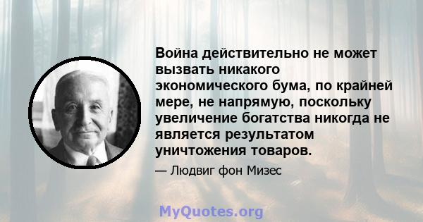 Война действительно не может вызвать никакого экономического бума, по крайней мере, не напрямую, поскольку увеличение богатства никогда не является результатом уничтожения товаров.