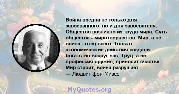 Война вредна не только для завоеванного, но и для завоевателя. Общество возникло из труда мира; Суть общества - миротворчество. Мир, а не война - отец всего. Только экономические действия создали богатство вокруг нас;