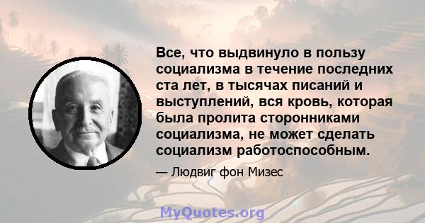 Все, что выдвинуло в пользу социализма в течение последних ста лет, в тысячах писаний и выступлений, вся кровь, которая была пролита сторонниками социализма, не может сделать социализм работоспособным.