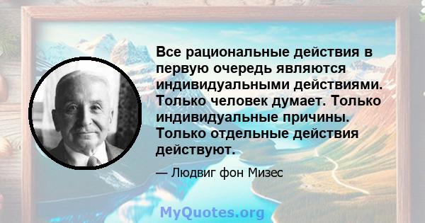 Все рациональные действия в первую очередь являются индивидуальными действиями. Только человек думает. Только индивидуальные причины. Только отдельные действия действуют.