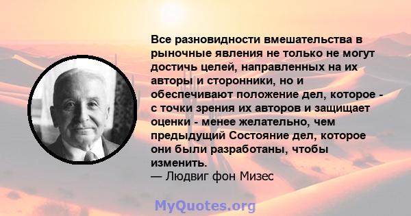 Все разновидности вмешательства в рыночные явления не только не могут достичь целей, направленных на их авторы и сторонники, но и обеспечивают положение дел, которое - с точки зрения их авторов и защищает оценки - менее 