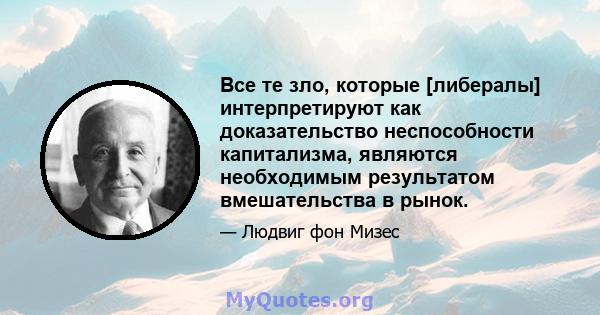 Все те зло, которые [либералы] интерпретируют как доказательство неспособности капитализма, являются необходимым результатом вмешательства в рынок.