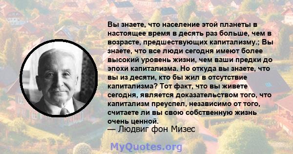 Вы знаете, что население этой планеты в настоящее время в десять раз больше, чем в возрасте, предшествующих капитализму.; Вы знаете, что все люди сегодня имеют более высокий уровень жизни, чем ваши предки до эпохи