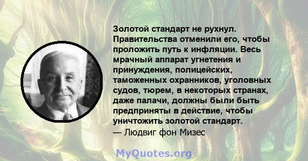 Золотой стандарт не рухнул. Правительства отменили его, чтобы проложить путь к инфляции. Весь мрачный аппарат угнетения и принуждения, полицейских, таможенных охранников, уголовных судов, тюрем, в некоторых странах,