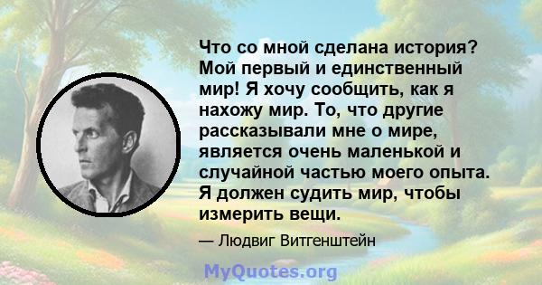 Что со мной сделана история? Мой первый и единственный мир! Я хочу сообщить, как я нахожу мир. То, что другие рассказывали мне о мире, является очень маленькой и случайной частью моего опыта. Я должен судить мир, чтобы