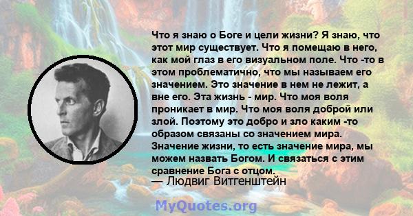 Что я знаю о Боге и цели жизни? Я знаю, что этот мир существует. Что я помещаю в него, как мой глаз в его визуальном поле. Что -то в этом проблематично, что мы называем его значением. Это значение в нем не лежит, а вне