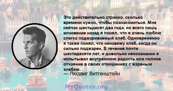 Это действительно странно, сколько времени нужно, чтобы познакомиться. Мне сейчас шестьдесят два года, но всего лишь мгновение назад я понял, что я очень люблю слегка поджариваемый хлеб. Одновременно я также понял, что