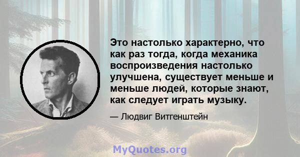 Это настолько характерно, что как раз тогда, когда механика воспроизведения настолько улучшена, существует меньше и меньше людей, которые знают, как следует играть музыку.