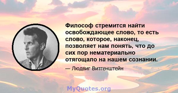 Философ стремится найти освобождающее слово, то есть слово, которое, наконец, позволяет нам понять, что до сих пор нематериально отягощало на нашем сознании.