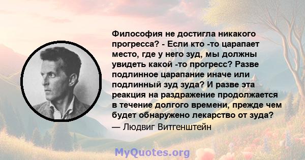 Философия не достигла никакого прогресса? - Если кто -то царапает место, где у него зуд, мы должны увидеть какой -то прогресс? Разве подлинное царапание иначе или подлинный зуд зуда? И разве эта реакция на раздражение