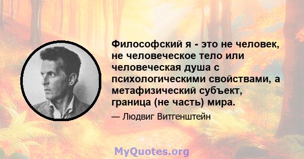 Философский я - это не человек, не человеческое тело или человеческая душа с психологическими свойствами, а метафизический субъект, граница (не часть) мира.