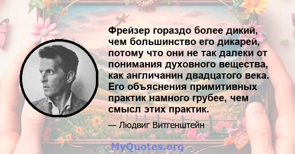 Фрейзер гораздо более дикий, чем большинство его дикарей, потому что они не так далеки от понимания духовного вещества, как англичанин двадцатого века. Его объяснения примитивных практик намного грубее, чем смысл этих