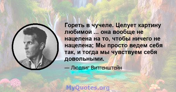 Гореть в чучеле. Целует картину любимой ... она вообще не нацелена на то, чтобы ничего не нацелена; Мы просто ведем себя так, и тогда мы чувствуем себя довольными.