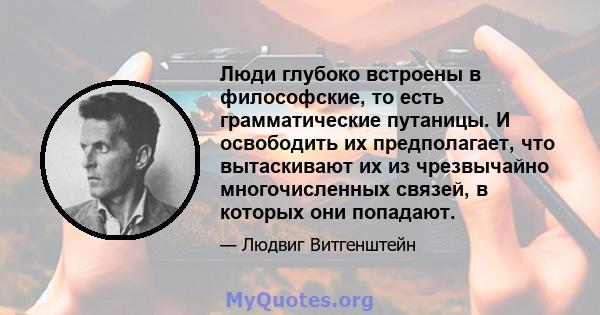 Люди глубоко встроены в философские, то есть грамматические путаницы. И освободить их предполагает, что вытаскивают их из чрезвычайно многочисленных связей, в которых они попадают.