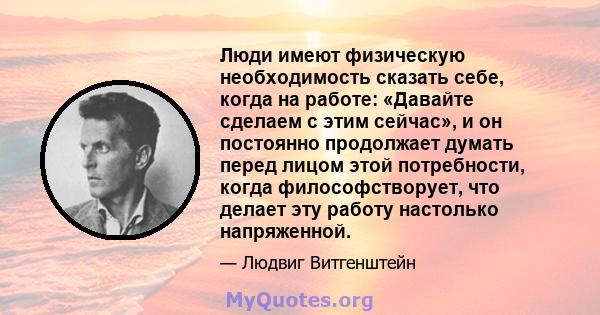 Люди имеют физическую необходимость сказать себе, когда на работе: «Давайте сделаем с этим сейчас», и он постоянно продолжает думать перед лицом этой потребности, когда философстворует, что делает эту работу настолько