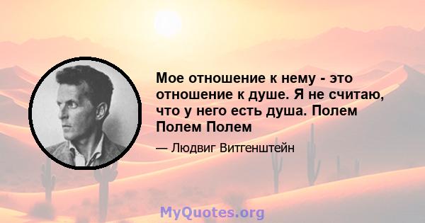 Мое отношение к нему - это отношение к душе. Я не считаю, что у него есть душа. Полем Полем Полем