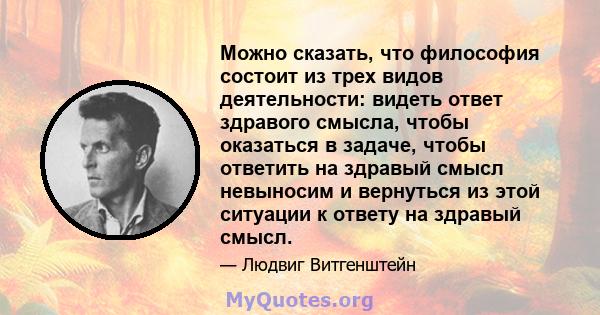 Можно сказать, что философия состоит из трех видов деятельности: видеть ответ здравого смысла, чтобы оказаться в задаче, чтобы ответить на здравый смысл невыносим и вернуться из этой ситуации к ответу на здравый смысл.