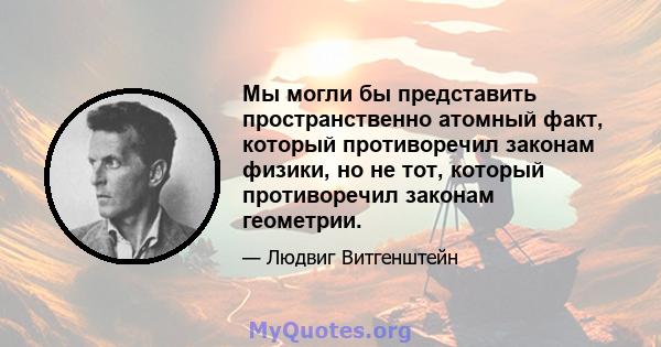 Мы могли бы представить пространственно атомный факт, который противоречил законам физики, но не тот, который противоречил законам геометрии.