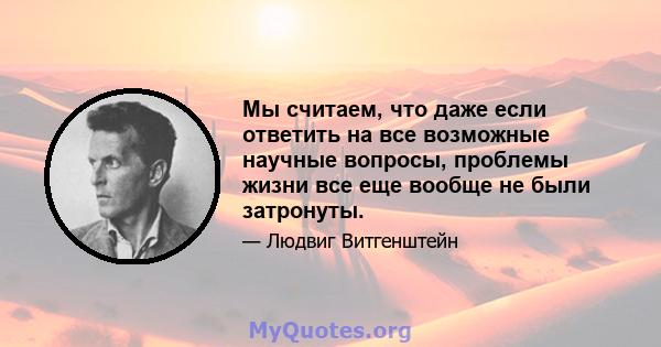 Мы считаем, что даже если ответить на все возможные научные вопросы, проблемы жизни все еще вообще не были затронуты.