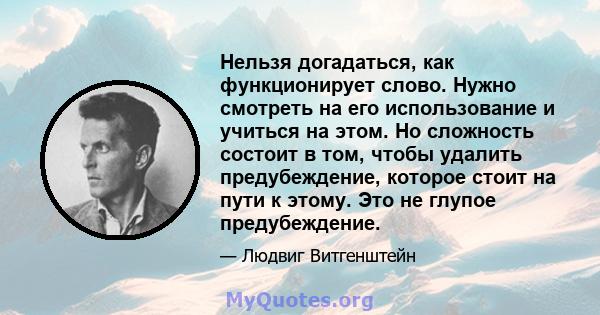 Нельзя догадаться, как функционирует слово. Нужно смотреть на его использование и учиться на этом. Но сложность состоит в том, чтобы удалить предубеждение, которое стоит на пути к этому. Это не глупое предубеждение.