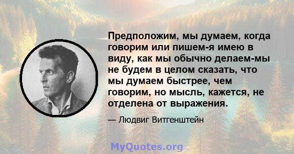 Предположим, мы думаем, когда говорим или пишем-я имею в виду, как мы обычно делаем-мы не будем в целом сказать, что мы думаем быстрее, чем говорим, но мысль, кажется, не отделена от выражения.