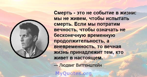 Смерть - это не событие в жизни: мы не живем, чтобы испытать смерть. Если мы потратим вечность, чтобы означать не бесконечную временную продолжительность, а вневременность, то вечная жизнь принадлежит тем, кто живет в