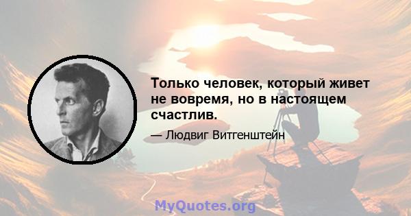 Только человек, который живет не вовремя, но в настоящем счастлив.