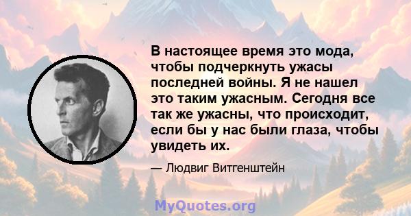 В настоящее время это мода, чтобы подчеркнуть ужасы последней войны. Я не нашел это таким ужасным. Сегодня все так же ужасны, что происходит, если бы у нас были глаза, чтобы увидеть их.