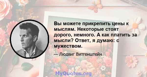 Вы можете прикрепить цены к мыслям. Некоторые стоят дорого, немного. А как платить за мысли? Ответ, я думаю: с мужеством.