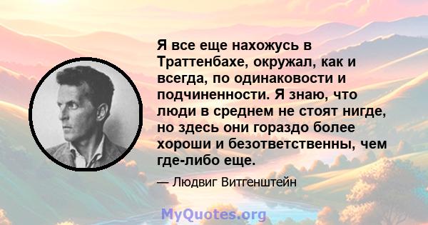 Я все еще нахожусь в Траттенбахе, окружал, как и всегда, по одинаковости и подчиненности. Я знаю, что люди в среднем не стоят нигде, но здесь они гораздо более хороши и безответственны, чем где-либо еще.