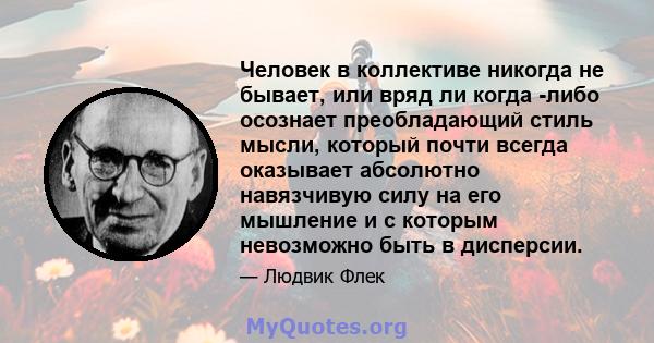 Человек в коллективе никогда не бывает, или вряд ли когда -либо осознает преобладающий стиль мысли, который почти всегда оказывает абсолютно навязчивую силу на его мышление и с которым невозможно быть в дисперсии.