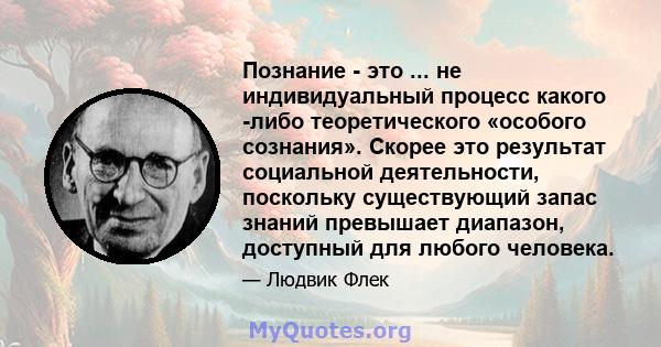 Познание - это ... не индивидуальный процесс какого -либо теоретического «особого сознания». Скорее это результат социальной деятельности, поскольку существующий запас знаний превышает диапазон, доступный для любого