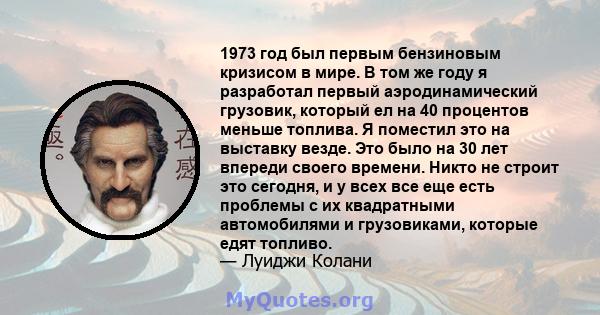 1973 год был первым бензиновым кризисом в мире. В том же году я разработал первый аэродинамический грузовик, который ел на 40 процентов меньше топлива. Я поместил это на выставку везде. Это было на 30 лет впереди своего 