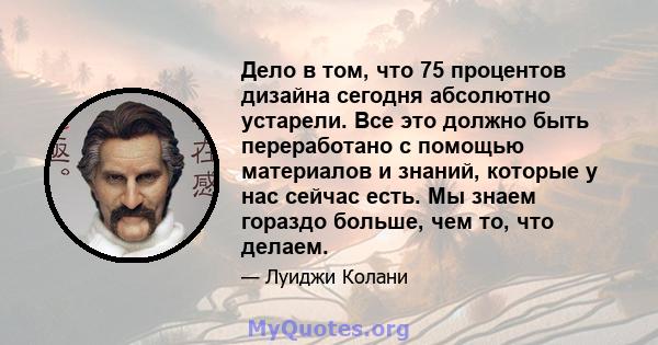 Дело в том, что 75 процентов дизайна сегодня абсолютно устарели. Все это должно быть переработано с помощью материалов и знаний, которые у нас сейчас есть. Мы знаем гораздо больше, чем то, что делаем.