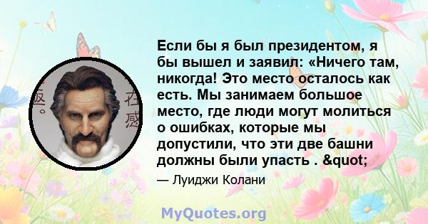 Если бы я был президентом, я бы вышел и заявил: «Ничего там, никогда! Это место осталось как есть. Мы занимаем большое место, где люди могут молиться о ошибках, которые мы допустили, что эти две башни должны были упасть 