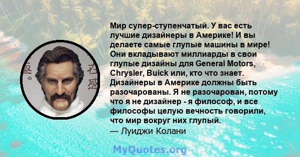 Мир супер-ступенчатый. У вас есть лучшие дизайнеры в Америке! И вы делаете самые глупые машины в мире! Они вкладывают миллиарды в свои глупые дизайны для General Motors, Chrysler, Buick или, кто что знает. Дизайнеры в