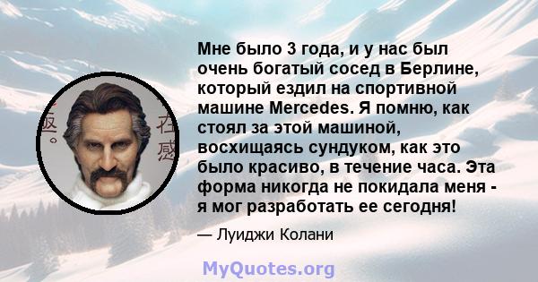 Мне было 3 года, и у нас был очень богатый сосед в Берлине, который ездил на спортивной машине Mercedes. Я помню, как стоял за этой машиной, восхищаясь сундуком, как это было красиво, в течение часа. Эта форма никогда