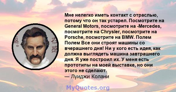 Мне нелегко иметь контакт с отраслью, потому что он так устарел. Посмотрите на General Motors, посмотрите на -Mercedes, посмотрите на Chrysler, посмотрите на Porsche, посмотрите на BMW. Полем Полем Все они строят машины 