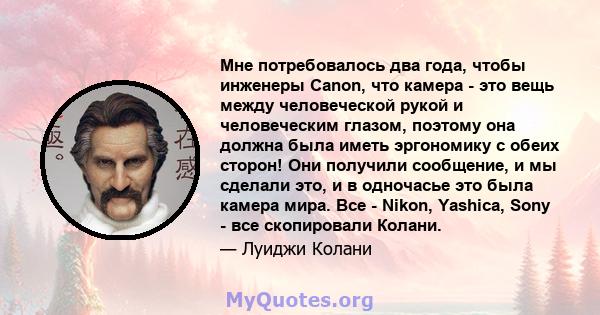 Мне потребовалось два года, чтобы инженеры Canon, что камера - это вещь между человеческой рукой и человеческим глазом, поэтому она должна была иметь эргономику с обеих сторон! Они получили сообщение, и мы сделали это,