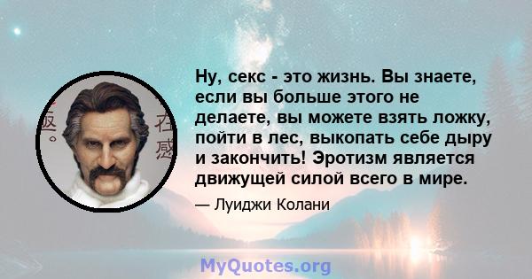 Ну, секс - это жизнь. Вы знаете, если вы больше этого не делаете, вы можете взять ложку, пойти в лес, выкопать себе дыру и закончить! Эротизм является движущей силой всего в мире.